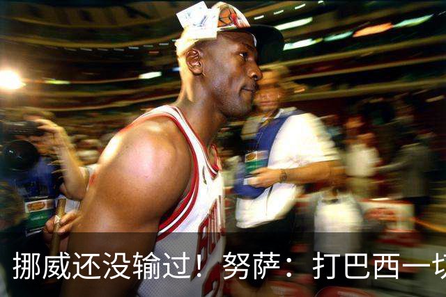 挪威还没输过！努萨：打巴西一切皆有可能，一战定胜负我非常期待