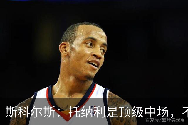 斯科尔斯：托纳利是顶级中场，不知曼联是否愿意花1亿镑签他