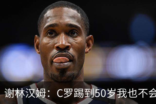 谢林汉姆：C罗踢到50岁我也不会感到惊讶 但回到欧洲是不可能的