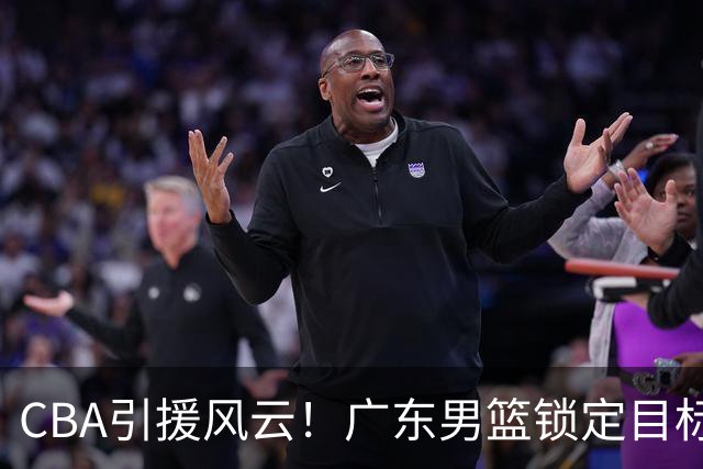 CBA引援风云！广东男篮锁定目标，杜锋心仪已久需花重金